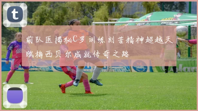 前队医揭秘C罗训练刻苦精神超越天赋梅西贝尔成就传奇之路