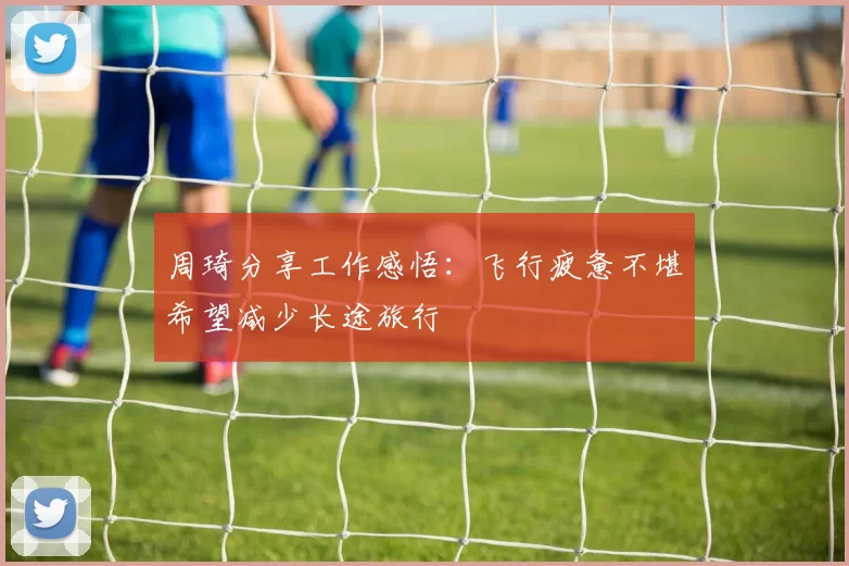 周琦分享工作感悟：飞行疲惫不堪希望减少长途旅行