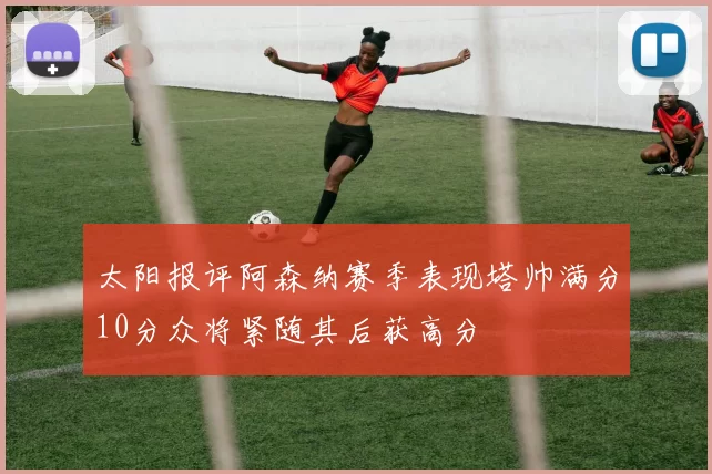 太阳报评阿森纳赛季表现塔帅满分10分众将紧随其后获高分