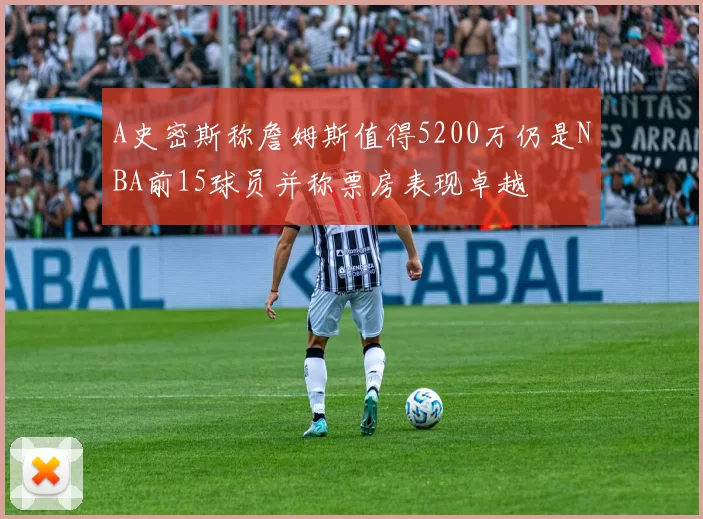 A史密斯称詹姆斯值得5200万仍是NBA前15球员并称票房表现卓越