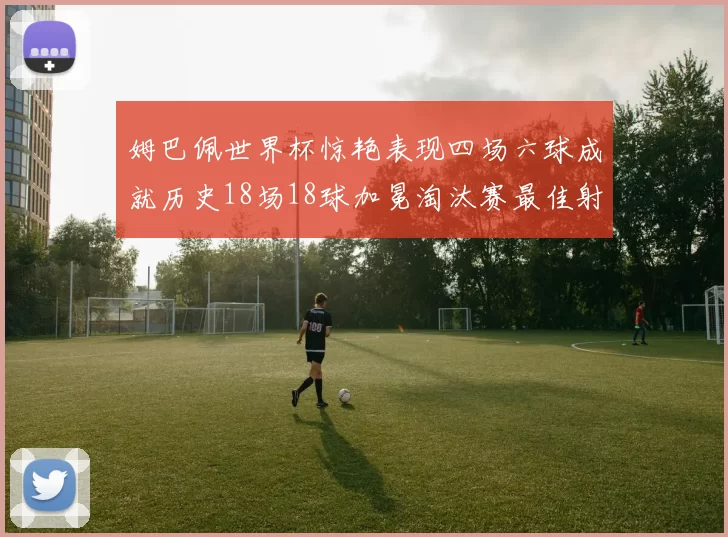姆巴佩世界杯惊艳表现四场六球成就历史18场18球加冕淘汰赛最佳射手