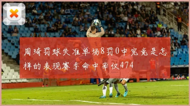周琦罚球失准单场8罚0中究竟是怎样的表现赛季命中率仅474