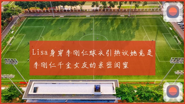 Lisa身穿李刚仁球衣引热议她竟是李刚仁千金女友的亲密闺蜜