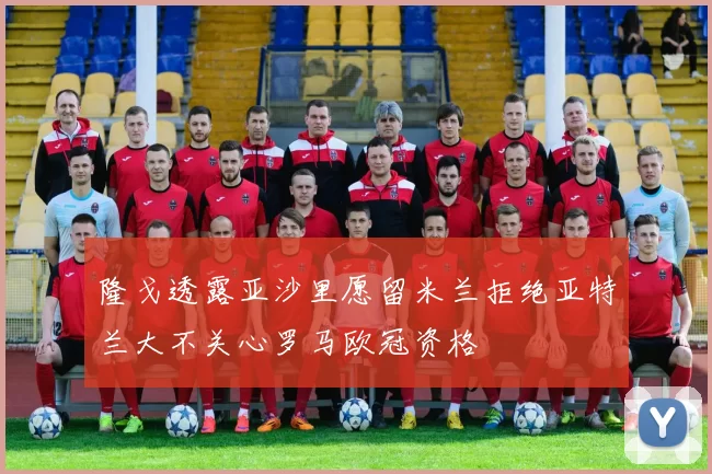 隆戈透露亚沙里愿留米兰拒绝亚特兰大不关心罗马欧冠资格