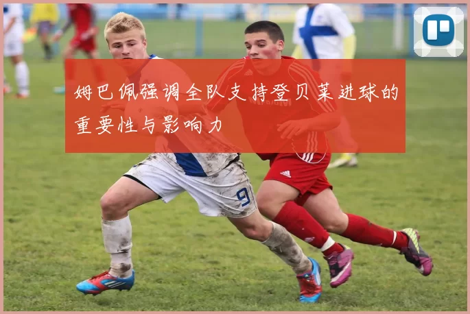 姆巴佩强调全队支持登贝莱进球的重要性与影响力
