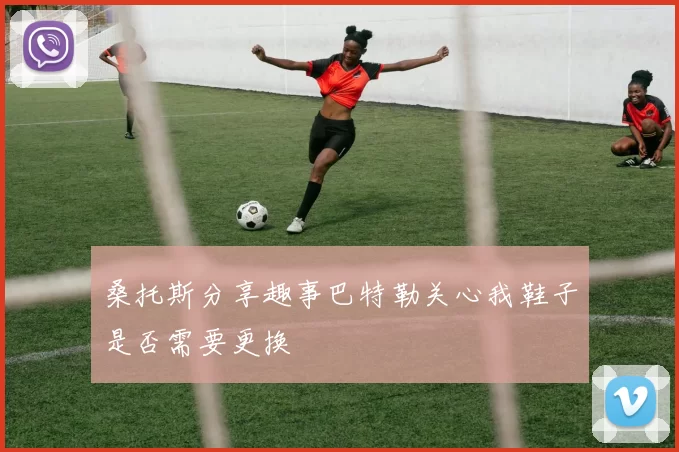 桑托斯分享趣事巴特勒关心我鞋子是否需要更换