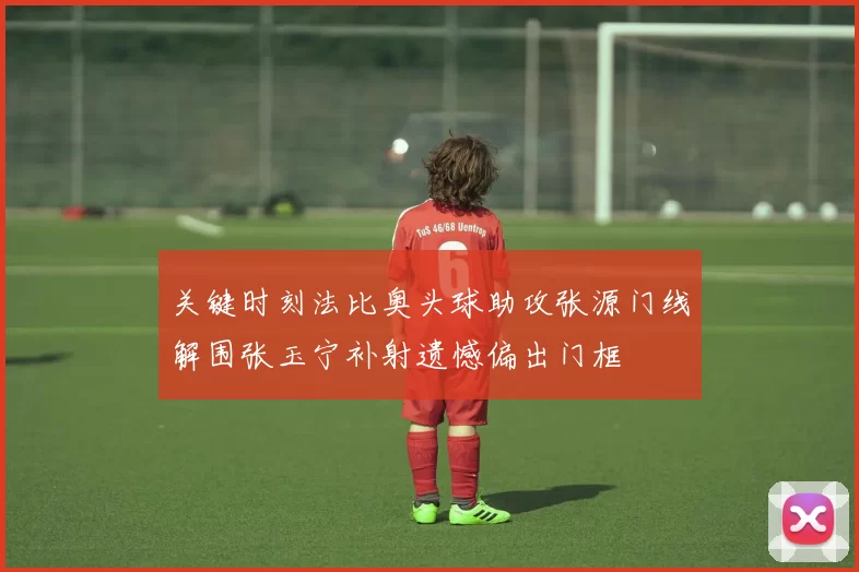 关键时刻法比奥头球助攻张源门线解围张玉宁补射遗憾偏出门框