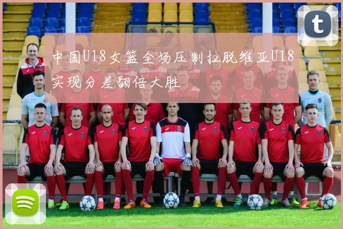 中国U18女篮全场压制拉脱维亚U18实现分差翻倍大胜