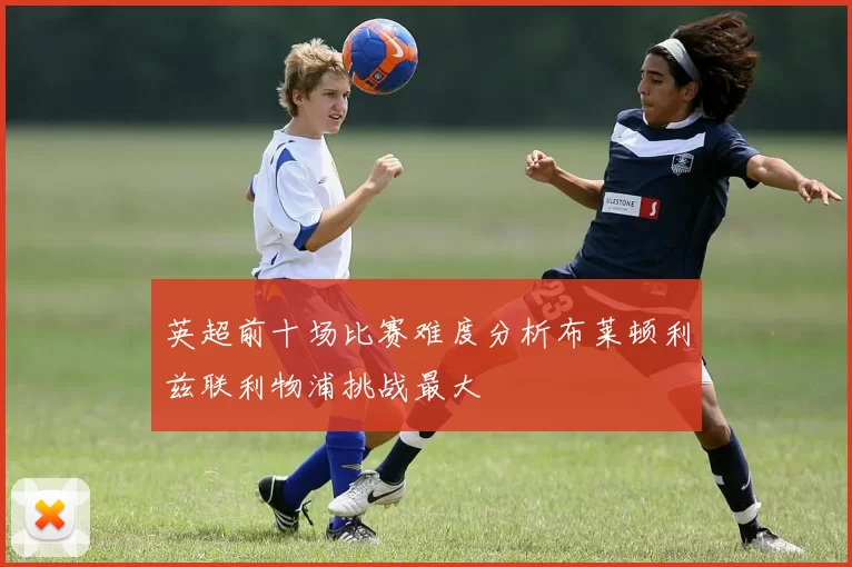 英超前十场比赛难度分析布莱顿利兹联利物浦挑战最大