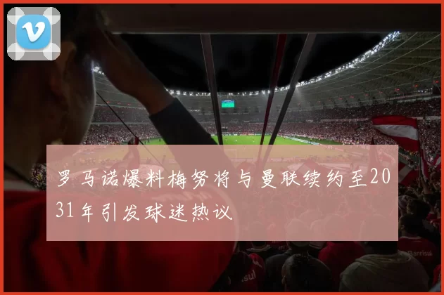 罗马诺爆料梅努将与曼联续约至2031年引发球迷热议