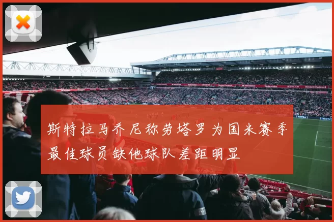 斯特拉马乔尼称劳塔罗为国米赛季最佳球员缺他球队差距明显