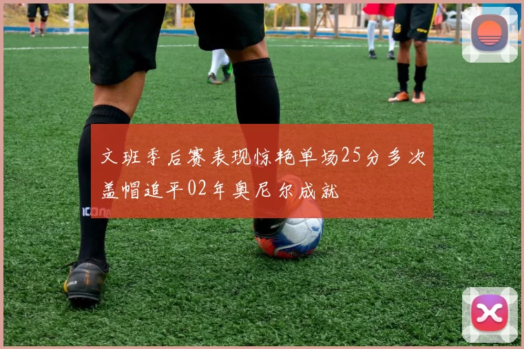 文班季后赛表现惊艳单场25分多次盖帽追平02年奥尼尔成就